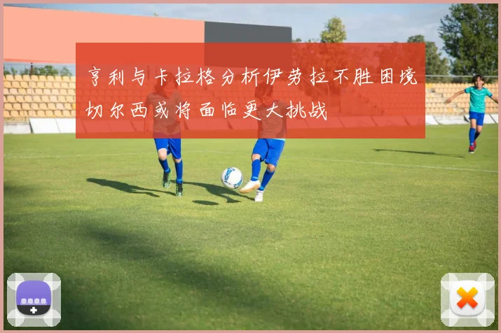 亨利与卡拉格分析伊劳拉不胜困境切尔西或将面临更大挑战