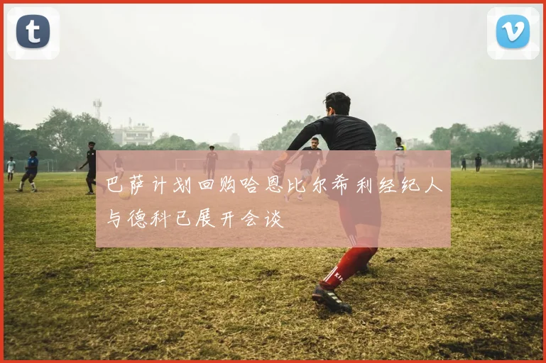 巴萨计划回购哈恩比尔希利经纪人与德科已展开会谈