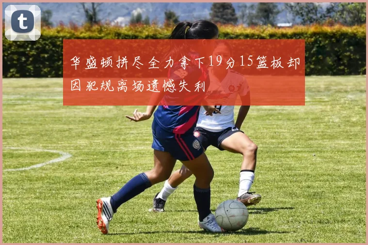 华盛顿拼尽全力拿下19分15篮板却因犯规离场遗憾失利