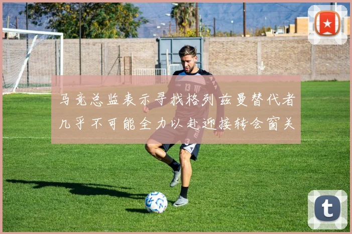 马竞总监表示寻找格列兹曼替代者几乎不可能全力以赴迎接转会窗关闭