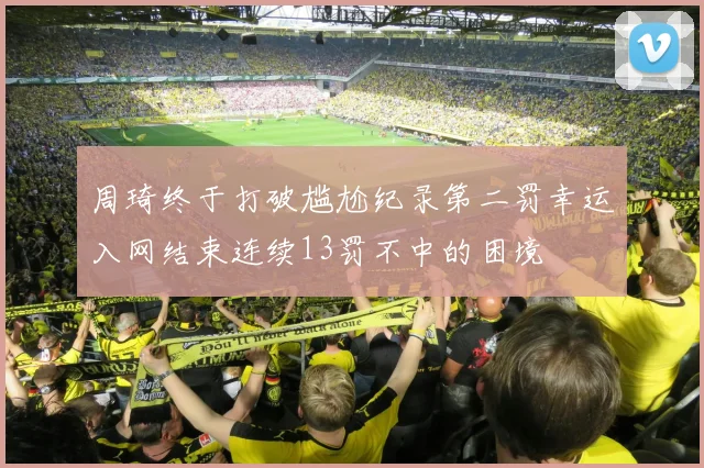 周琦终于打破尴尬纪录第二罚幸运入网结束连续13罚不中的困境