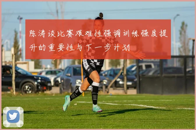 陈涛谈比赛艰难性强调训练强度提升的重要性与下一步计划