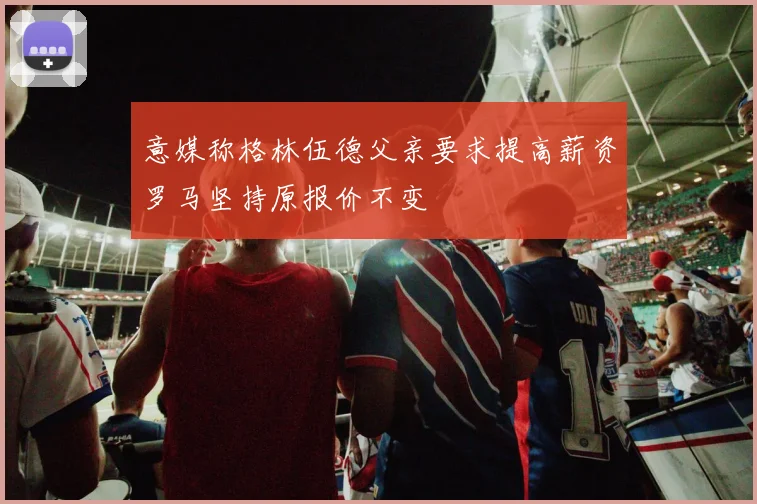 意媒称格林伍德父亲要求提高薪资罗马坚持原报价不变