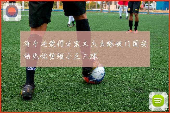 海牛逆袭得分宋文杰头球破门国安领先优势缩小至三球