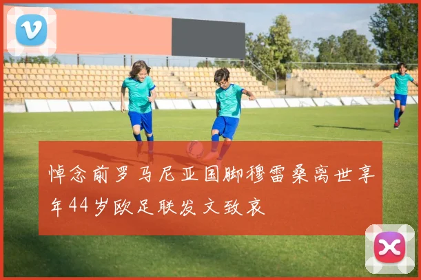 悼念前罗马尼亚国脚穆雷桑离世享年44岁欧足联发文致哀