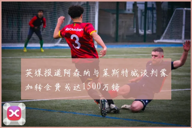 英媒报道阿森纳与莱斯特城谈判蒙加转会费或达1500万镑