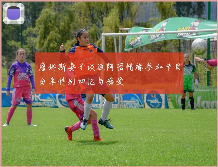 詹姆斯妻子谈迈阿密情缘参加节目分享特别回忆与感受