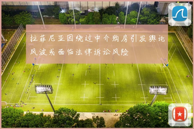拉菲尼亚因绕过中介购房引发舆论风波或面临法律诉讼风险