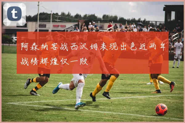 阿森纳客战西汉姆表现出色近两年战绩辉煌仅一败