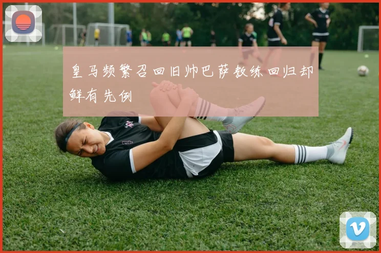 皇马频繁召回旧帅巴萨教练回归却鲜有先例