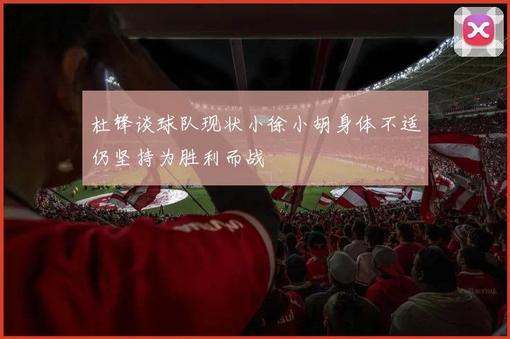 杜锋谈球队现状小徐小胡身体不适仍坚持为胜利而战