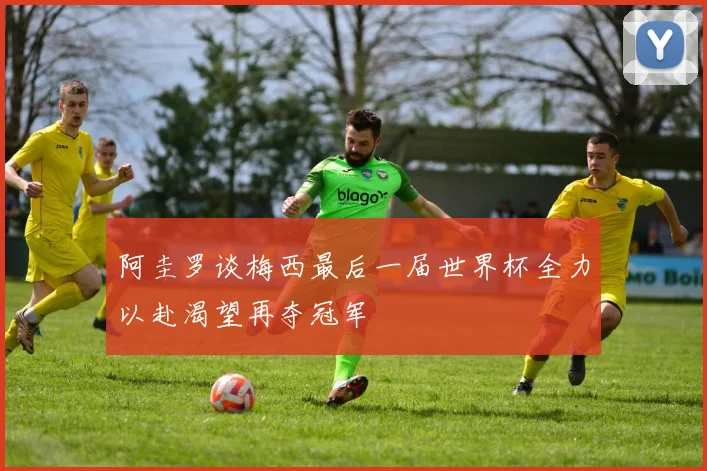 阿圭罗谈梅西最后一届世界杯全力以赴渴望再夺冠军