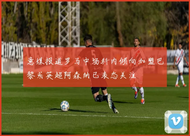 意媒报道罗马中场科内倾向加盟巴黎或英超阿森纳已表态关注