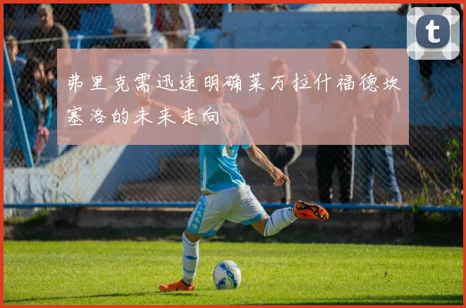 弗里克需迅速明确莱万拉什福德坎塞洛的未来走向