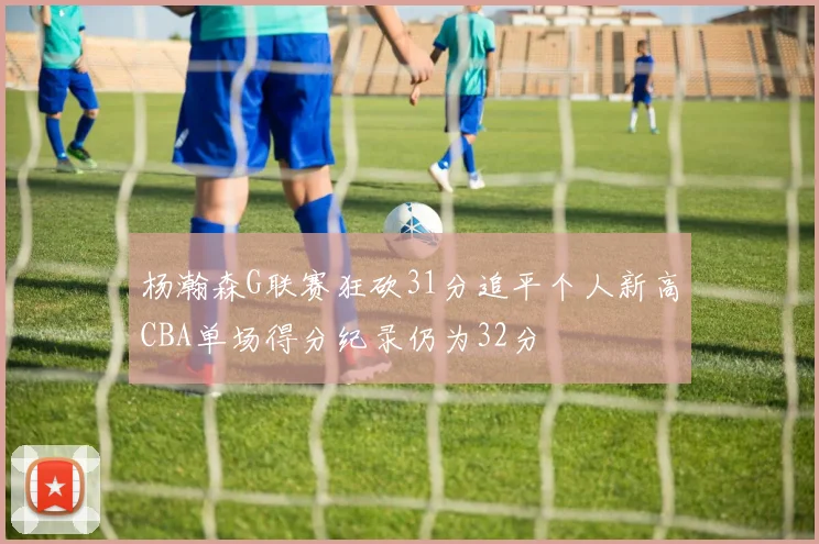 杨瀚森G联赛狂砍31分追平个人新高CBA单场得分纪录仍为32分