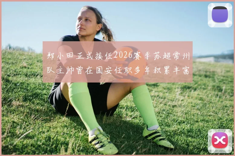 郑小田正式接任2026赛季苏超常州队主帅曾在国安任职多年积累丰富经验