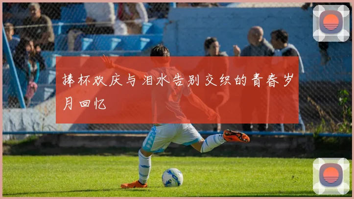 捧杯欢庆与泪水告别交织的青春岁月回忆
