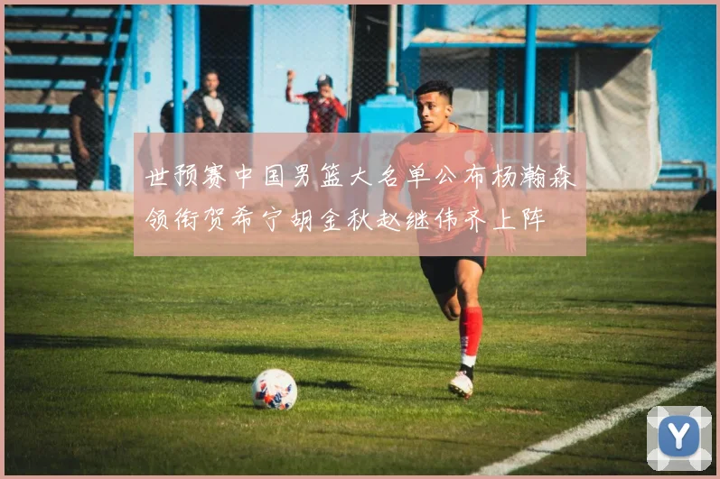 世预赛中国男篮大名单公布杨瀚森领衔贺希宁胡金秋赵继伟齐上阵