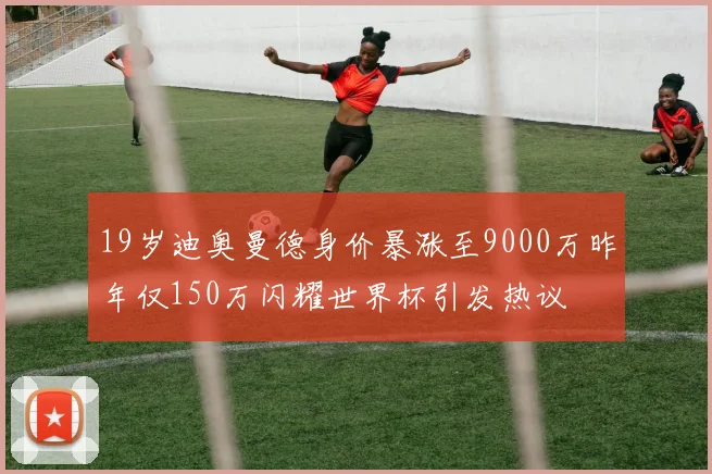 19岁迪奥曼德身价暴涨至9000万昨年仅150万闪耀世界杯引发热议