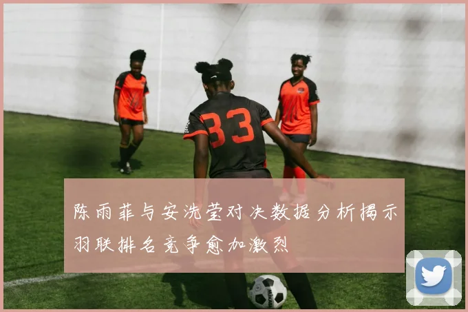 陈雨菲与安洗莹对决数据分析揭示羽联排名竞争愈加激烈