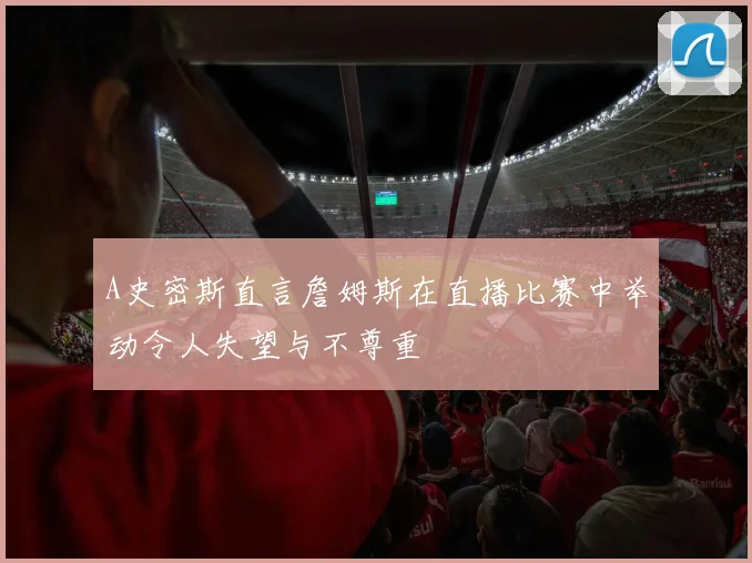 A史密斯直言詹姆斯在直播比赛中举动令人失望与不尊重