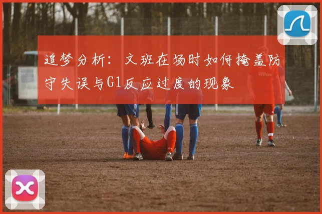 追梦分析：文班在场时如何掩盖防守失误与G1反应过度的现象