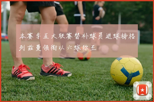 本赛季五大联赛替补球员进球榜格列兹曼领衔以六球称王