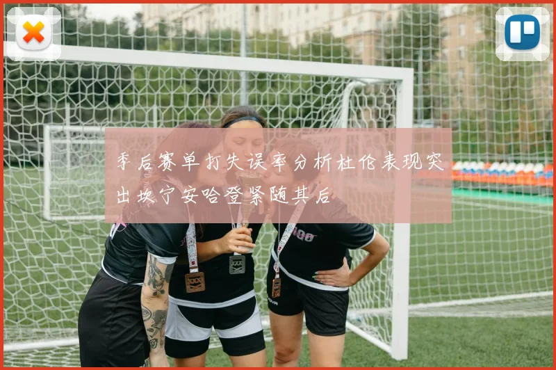 季后赛单打失误率分析杜伦表现突出坎宁安哈登紧随其后