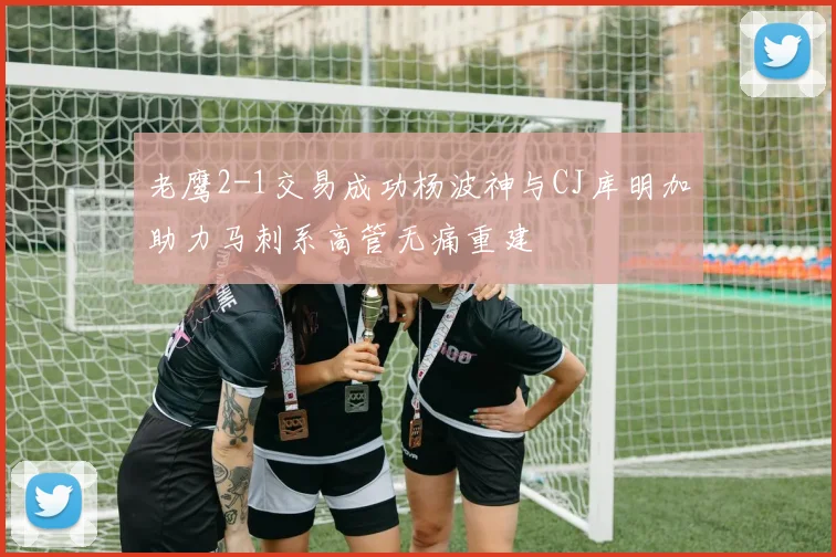 老鹰2-1交易成功杨波神与CJ库明加助力马刺系高管无痛重建