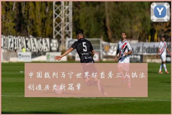 中国裁判马宁世界杯首秀三人执法创造历史新篇章