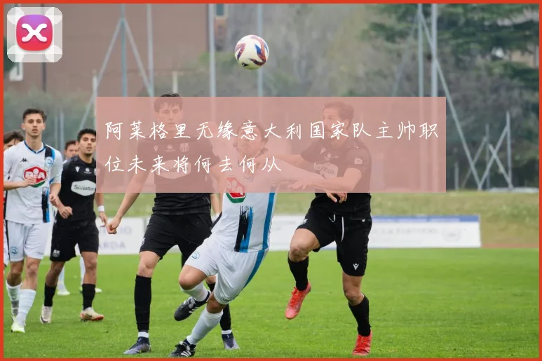 阿莱格里无缘意大利国家队主帅职位未来将何去何从