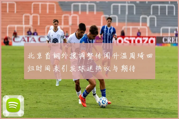 北京首钢外援调整传闻升温周琦回归时间表引发球迷热议与期待