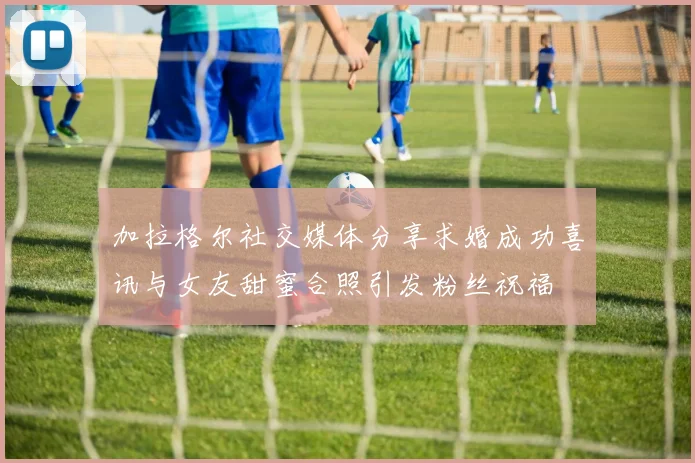 加拉格尔社交媒体分享求婚成功喜讯与女友甜蜜合照引发粉丝祝福