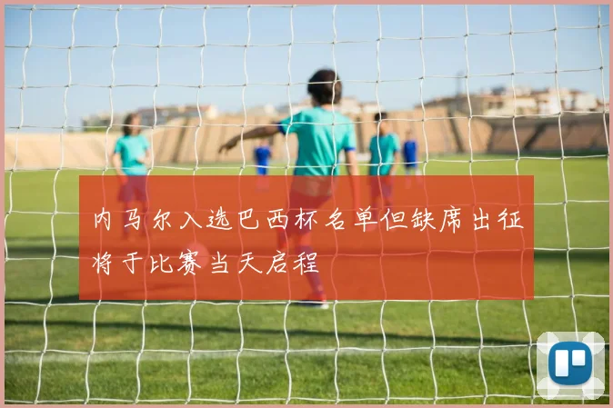 内马尔入选巴西杯名单但缺席出征将于比赛当天启程