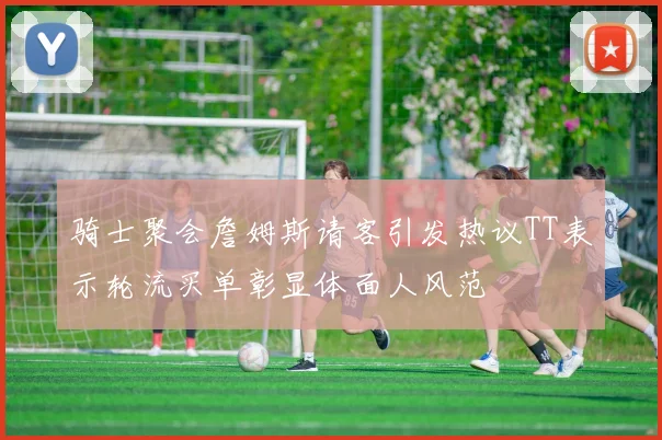 骑士聚会詹姆斯请客引发热议TT表示轮流买单彰显体面人风范