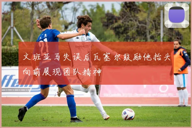 文班亚马失误后瓦塞尔鼓励他抬头向前展现团队精神