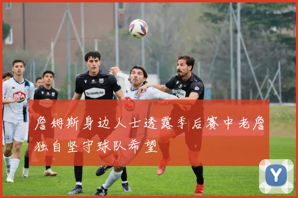 詹姆斯身边人士透露季后赛中老詹独自坚守球队希望