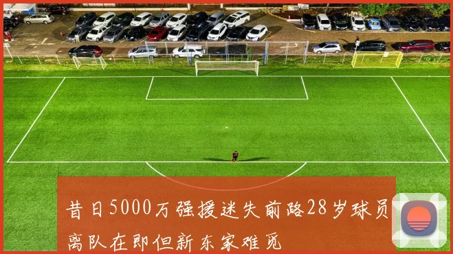 昔日5000万强援迷失前路28岁球员离队在即但新东家难觅